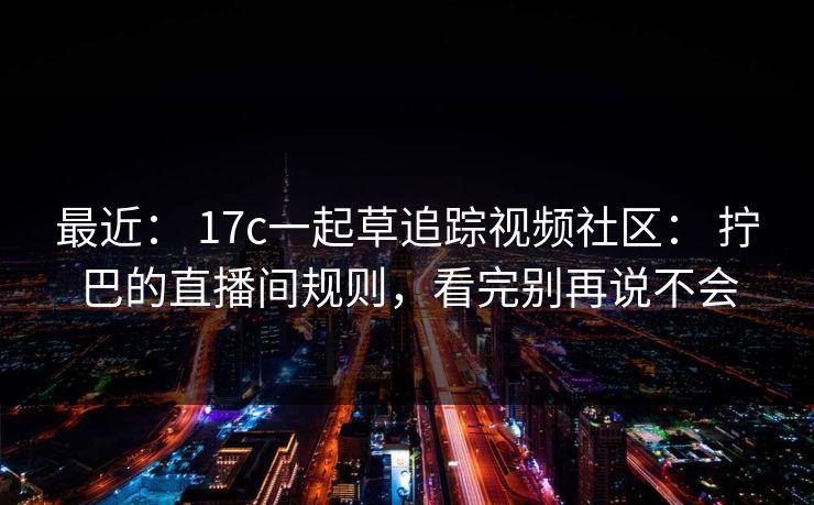 最近： 17c一起草追踪视频社区： 拧巴的直播间规则，看完别再说不会