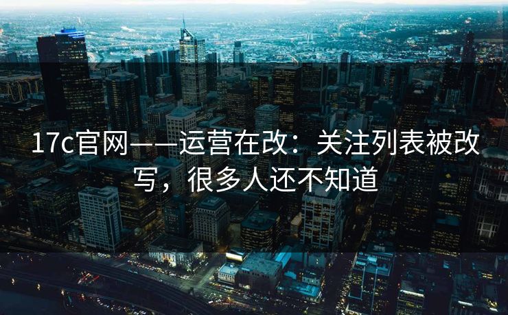 17c官网——运营在改：关注列表被改写，很多人还不知道