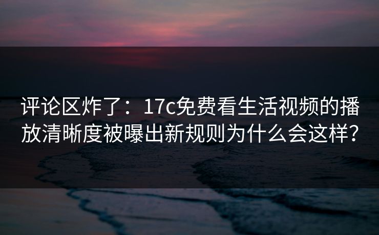 评论区炸了：17c免费看生活视频的播放清晰度被曝出新规则为什么会这样？