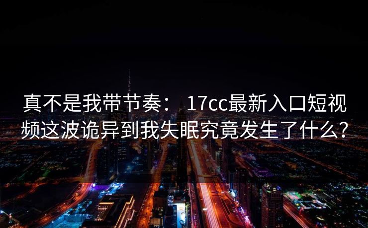 真不是我带节奏： 17cc最新入口短视频这波诡异到我失眠究竟发生了什么？