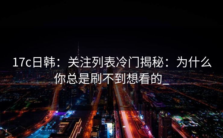 17c日韩：关注列表冷门揭秘：为什么你总是刷不到想看的_