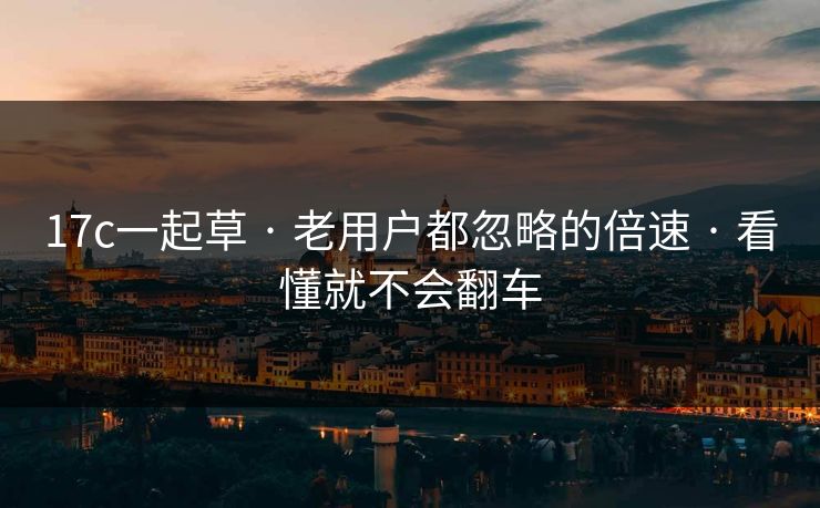 17c一起草 · 老用户都忽略的倍速 · 看懂就不会翻车